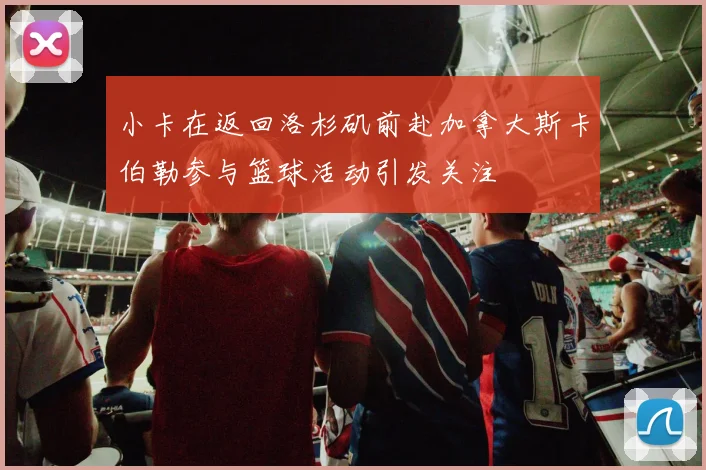 小卡在返回洛杉矶前赴加拿大斯卡伯勒参与篮球活动引发关注