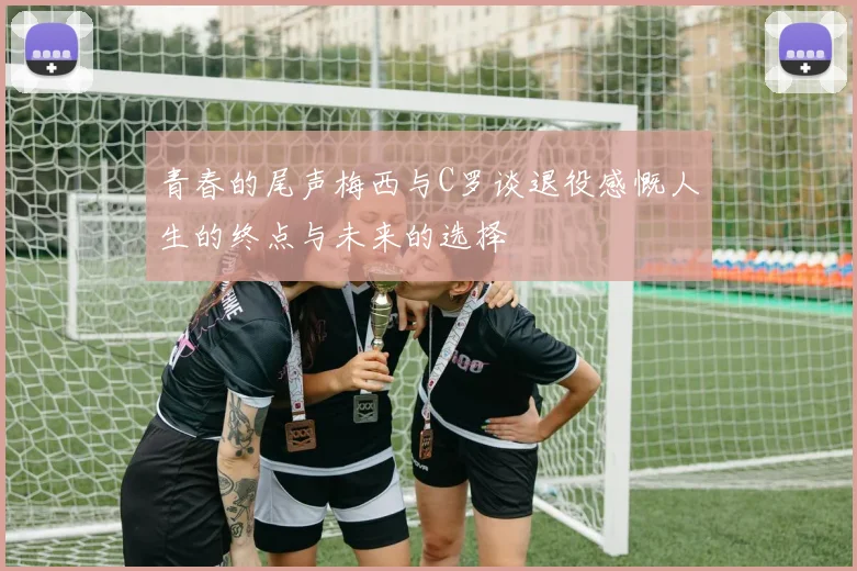 青春的尾声梅西与C罗谈退役感慨人生的终点与未来的选择