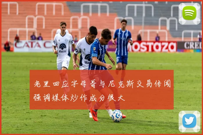 老里回应字母哥与尼克斯交易传闻强调媒体炒作成分很大