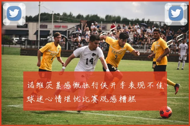 诺维茨基感慨独行侠开季表现不佳球迷心情堪忧比赛观感糟糕