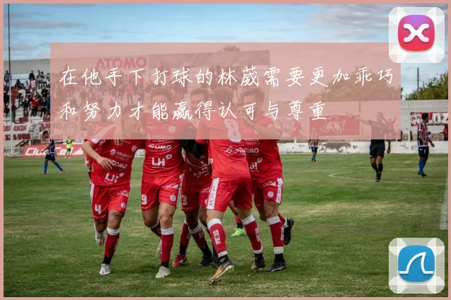 在他手下打球的林葳需要更加乖巧和努力才能赢得认可与尊重