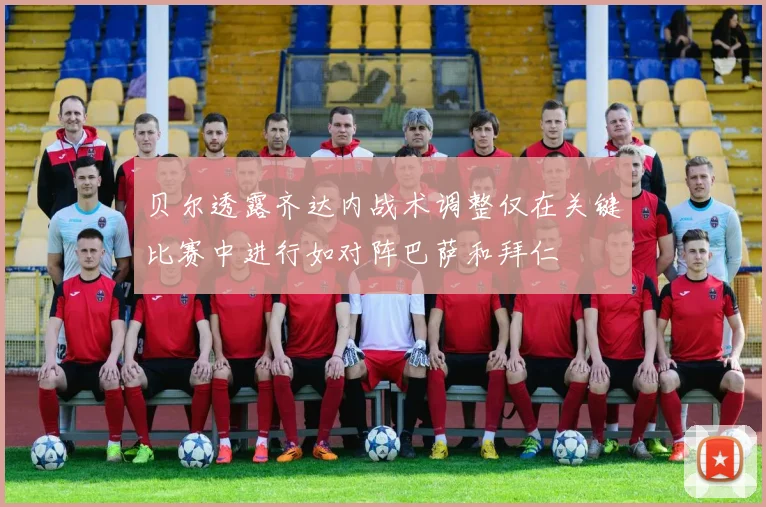 贝尔透露齐达内战术调整仅在关键比赛中进行如对阵巴萨和拜仁