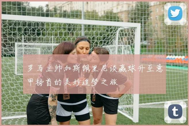 罗马主帅加斯佩里尼谈赢球升至意甲榜首的美妙追梦之旅
