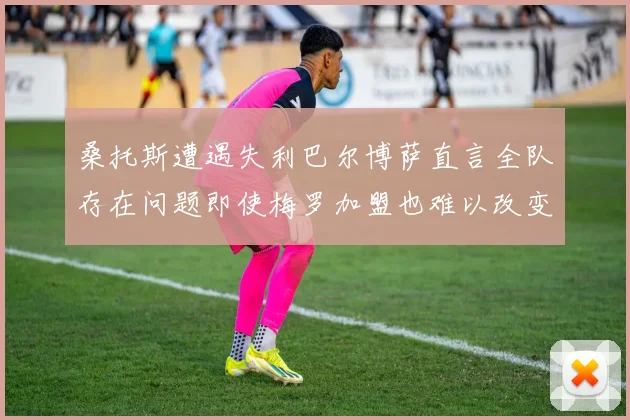 桑托斯遭遇失利巴尔博萨直言全队存在问题即使梅罗加盟也难以改变