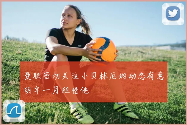 曼联密切关注小贝林厄姆动态有意明年一月租借他