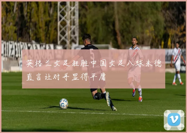 英格兰女足狂胜中国女足八球米德直言让对手显得平庸