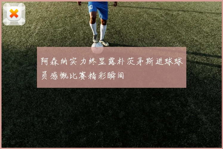 阿森纳实力终显露朴茨茅斯进球球员感慨比赛精彩瞬间