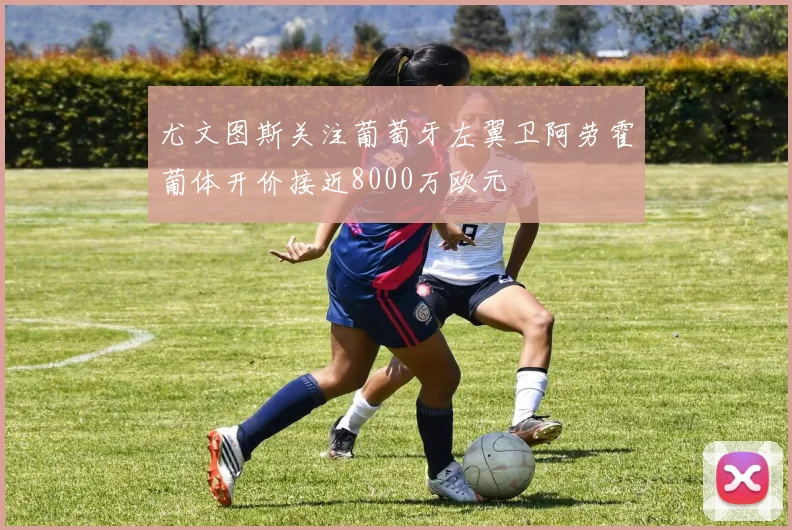 尤文图斯关注葡萄牙左翼卫阿劳霍葡体开价接近8000万欧元