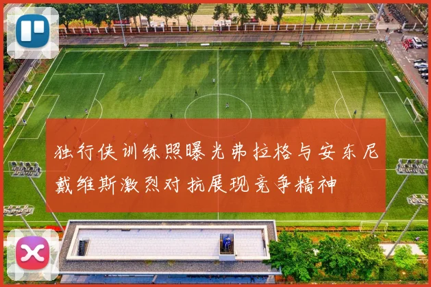 独行侠训练照曝光弗拉格与安东尼戴维斯激烈对抗展现竞争精神