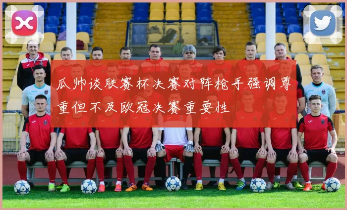 瓜帅谈联赛杯决赛对阵枪手强调尊重但不及欧冠决赛重要性
