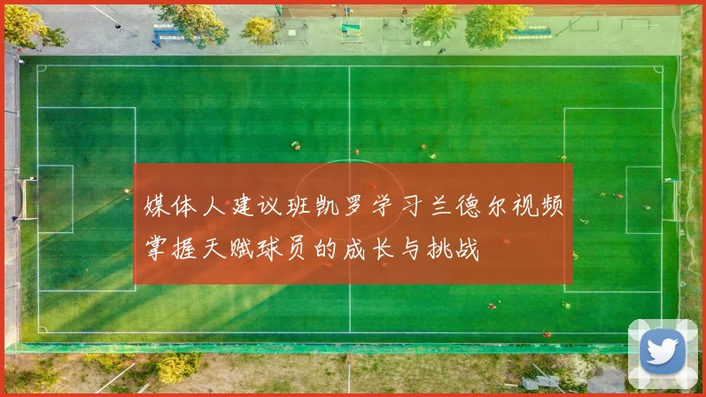 媒体人建议班凯罗学习兰德尔视频掌握天赋球员的成长与挑战