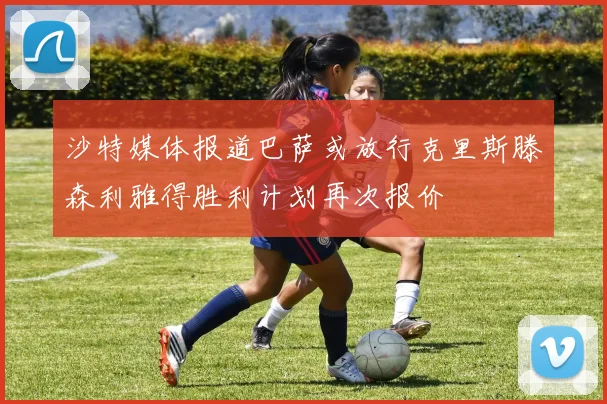 沙特媒体报道巴萨或放行克里斯滕森利雅得胜利计划再次报价