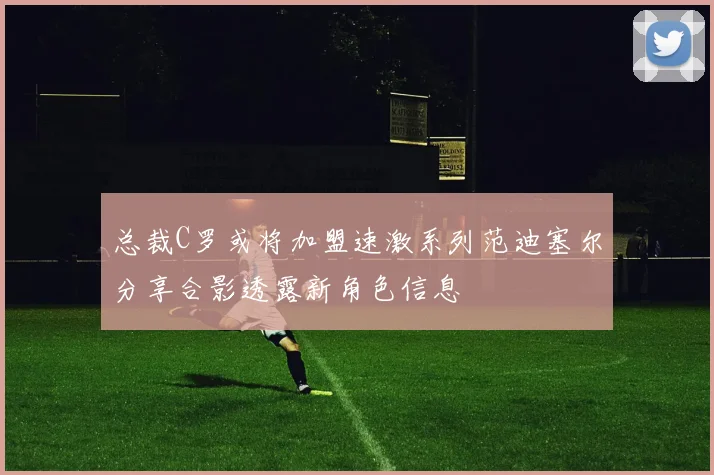 总裁C罗或将加盟速激系列范迪塞尔分享合影透露新角色信息