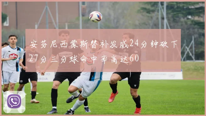 安芬尼西蒙斯替补发威24分钟砍下27分三分球命中率高达60
