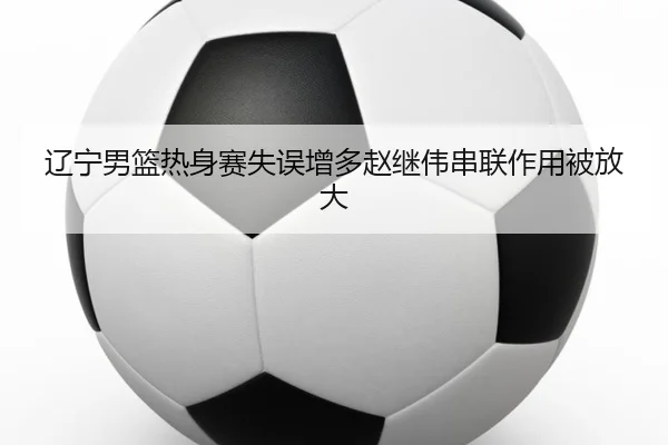 辽宁男篮热身赛失误增多赵继伟串联作用被放大